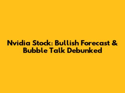 Nvidia Stock: Bullish Forecast & Bubble Talk Debunked