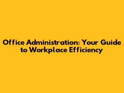 Office Administration: Your Guide to Workplace Efficiency