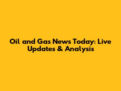 Oil and Gas News Today: Live Updates & Analysis