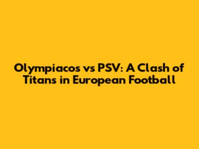 Olympiacos vs PSV: A Clash of Titans in European Football