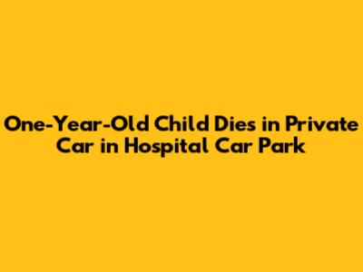 One-Year-Old Child Dies in Private Car in Hospital Car Park