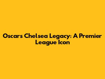 Oscar's Chelsea Legacy: A Premier League Icon