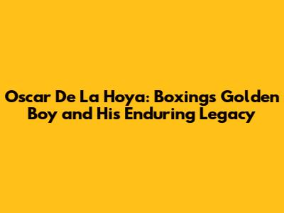 Oscar De La Hoya: Boxing's Golden Boy and His Enduring Legacy
