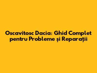 Oscavitosc Dacia: Ghid Complet pentru Probleme și Reparații