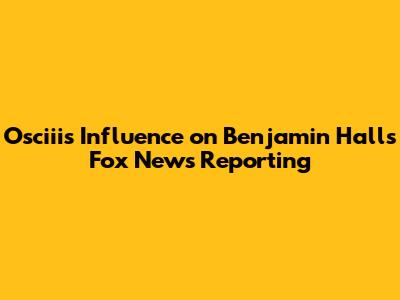 Osciii's Influence on Benjamin Hall's Fox News Reporting