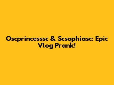 Oscprincesssc & Scsophiasc: Epic Vlog Prank!