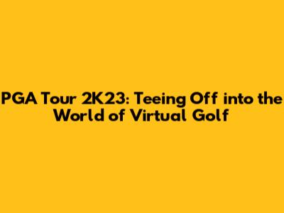 PGA Tour 2K23: Teeing Off into the World of Virtual Golf