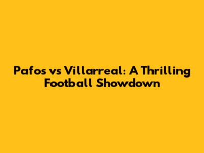 Pafos vs Villarreal: A Thrilling Football Showdown