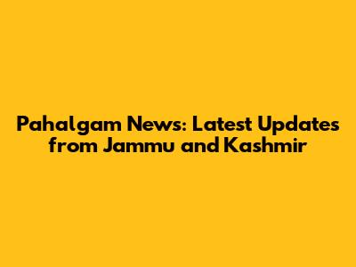 Pahalgam News: Latest Updates from Jammu and Kashmir