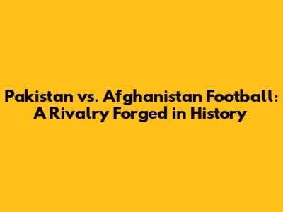 Pakistan vs. Afghanistan Football: A Rivalry Forged in History