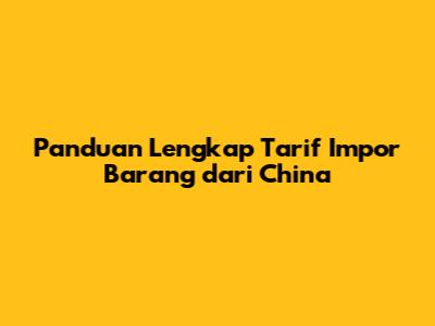 Panduan Lengkap Tarif Impor Barang dari China
