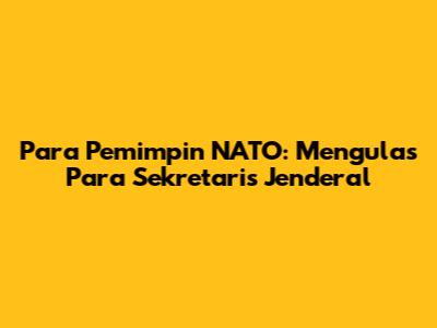Para Pemimpin NATO: Mengulas Para Sekretaris Jenderal