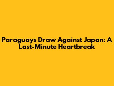 Paraguay's Draw Against Japan: A Last-Minute Heartbreak