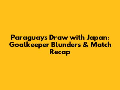 Paraguay's Draw with Japan: Goalkeeper Blunders & Match Recap