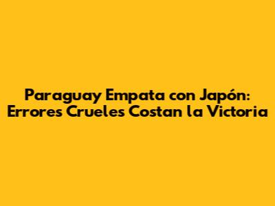 Paraguay Empata con Japón: Errores Crueles Costan la Victoria