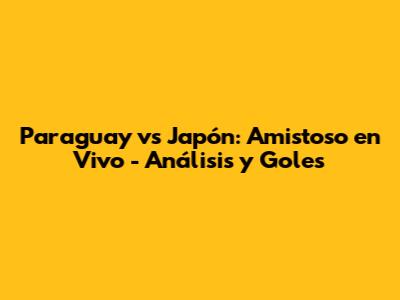 Paraguay vs Japón: Amistoso en Vivo - Análisis y Goles