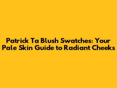 Patrick Ta Blush Swatches: Your Pale Skin Guide to Radiant Cheeks