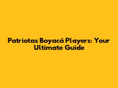 Patriotas Boyacá Players: Your Ultimate Guide