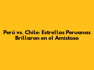 Perú vs. Chile: Estrellas Peruanas Brillaron en el Amistoso
