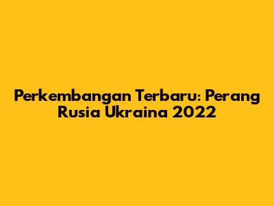 Perkembangan Terbaru: Perang Rusia Ukraina 2022