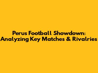 Peru's Football Showdown: Analyzing Key Matches & Rivalries