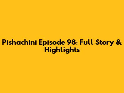 Pishachini Episode 98: Full Story & Highlights