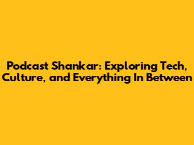 Podcast Shankar: Exploring Tech, Culture, and Everything In Between