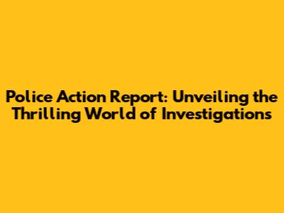 Police Action Report: Unveiling the Thrilling World of Investigations
