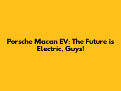 Porsche Macan EV: The Future is Electric, Guys!