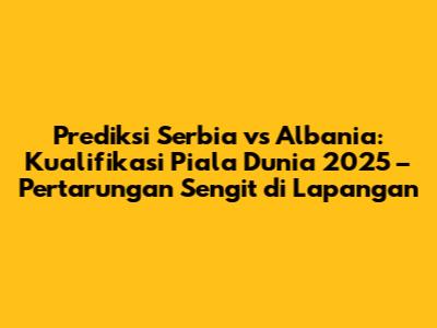 Prediksi Serbia vs Albania: Kualifikasi Piala Dunia 2025 – Pertarungan Sengit di Lapangan