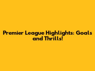 Premier League Highlights: Goals and Thrills!