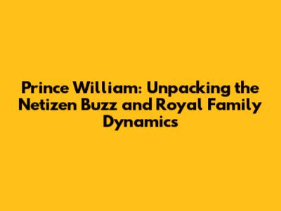Prince William: Unpacking the Netizen Buzz and Royal Family Dynamics