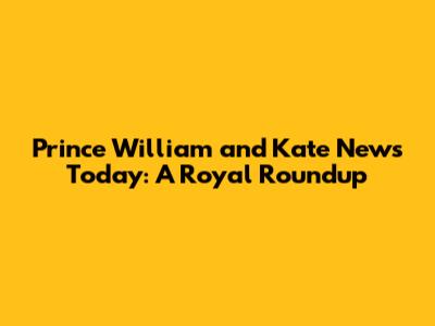 Prince William and Kate News Today: A Royal Roundup
