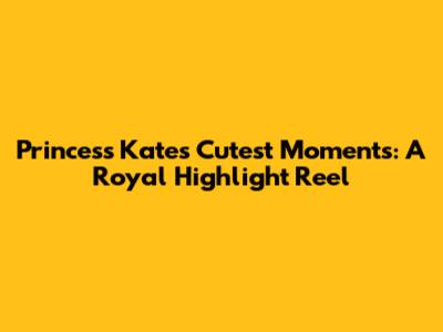 Princess Kate's Cutest Moments: A Royal Highlight Reel
