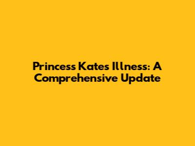 Princess Kate's Illness: A Comprehensive Update