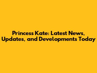 Princess Kate: Latest News, Updates, and Developments Today