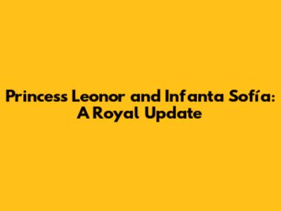 Princess Leonor and Infanta Sofía: A Royal Update