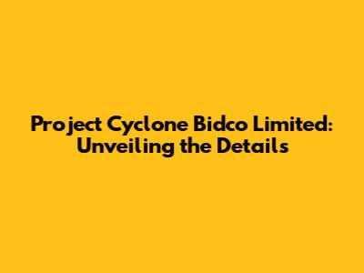 Project Cyclone Bidco Limited: Unveiling the Details