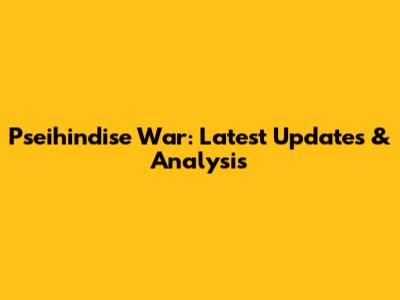 Pseihindise War: Latest Updates & Analysis