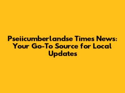 Pseiicumberlandse Times News: Your Go-To Source for Local Updates