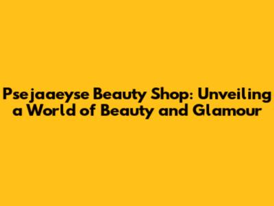 Psejaaeyse Beauty Shop: Unveiling a World of Beauty and Glamour