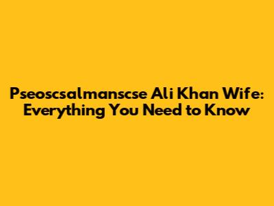 Pseoscsalmanscse Ali Khan Wife: Everything You Need to Know