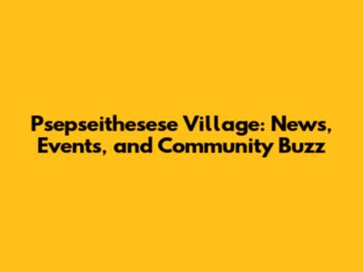 Psepseithesese Village: News, Events, and Community Buzz