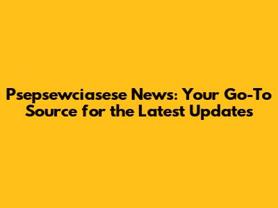 Psepsewciasese News: Your Go-To Source for the Latest Updates