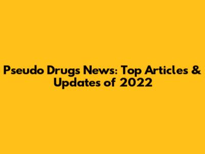 Pseudo Drugs News: Top Articles & Updates of 2022