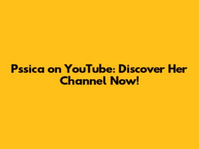Pssica on YouTube: Discover Her Channel Now!