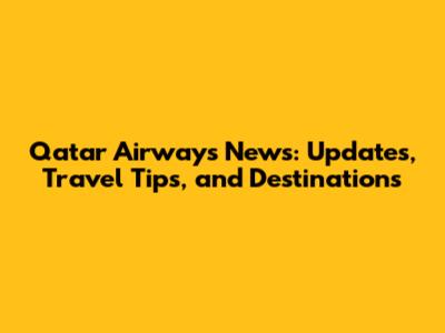 Qatar Airways News: Updates, Travel Tips, and Destinations