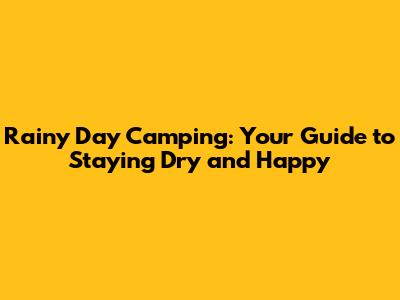 Rainy Day Camping: Your Guide to Staying Dry and Happy