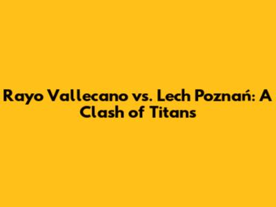 Rayo Vallecano vs. Lech Poznań: A Clash of Titans