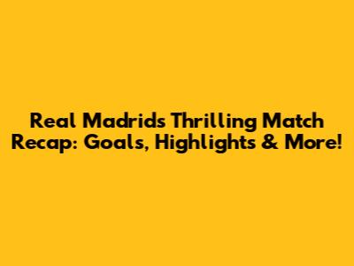 Real Madrid's Thrilling Match Recap: Goals, Highlights & More!